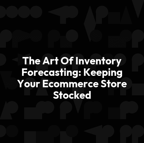 The Art Of Inventory Forecasting: Keeping Your Ecommerce Store Stocked
