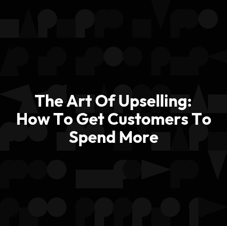 The Art Of Upselling: How To Get Customers To Spend More