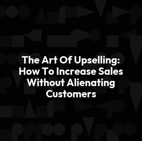 The Art Of Upselling: How To Increase Sales Without Alienating Customers