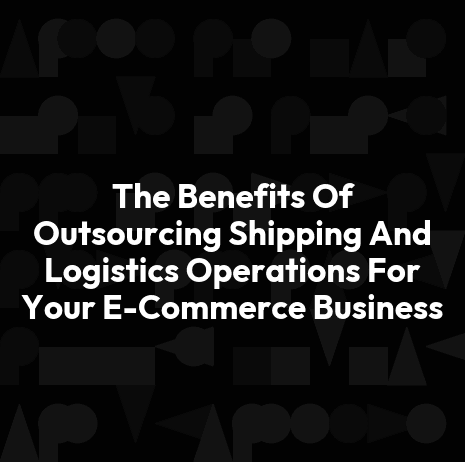 The Benefits Of Outsourcing Shipping And Logistics Operations For Your E-Commerce Business