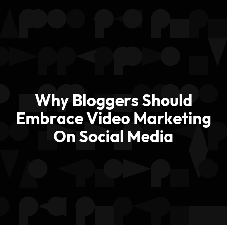 Why Bloggers Should Embrace Video Marketing On Social Media