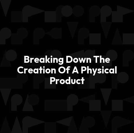 Breaking Down The Creation Of A Physical Product