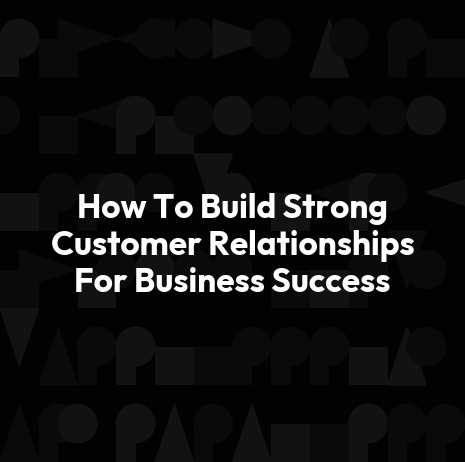 How To Build Strong Customer Relationships For Business Success