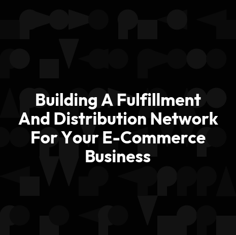 Building A Fulfillment And Distribution Network For Your E-Commerce Business