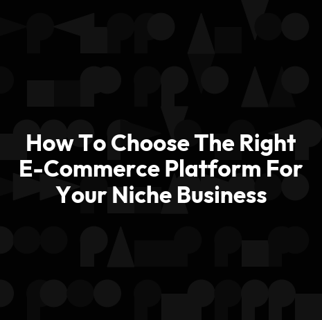 How To Choose The Right E-Commerce Platform For Your Niche Business