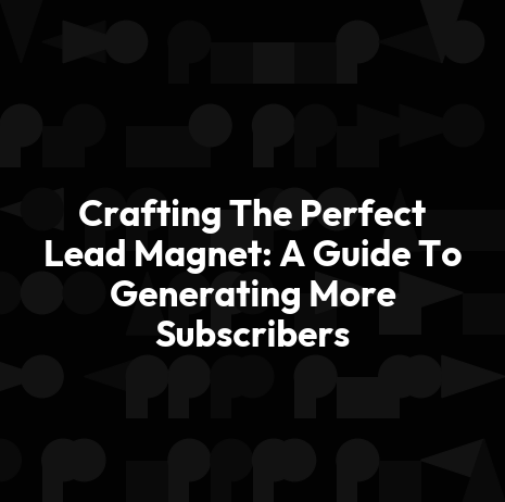Crafting The Perfect Lead Magnet: A Guide To Generating More Subscribers