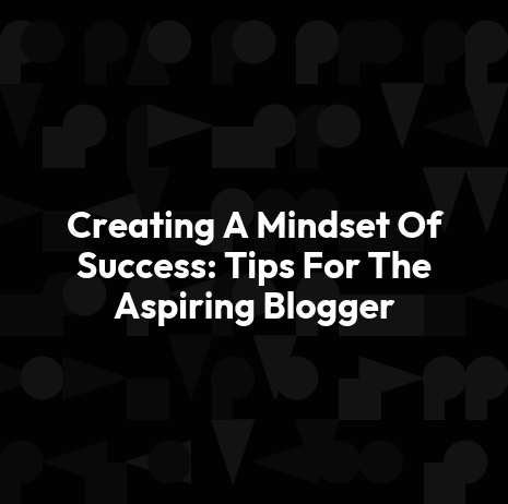 Creating A Mindset Of Success: Tips For The Aspiring Blogger