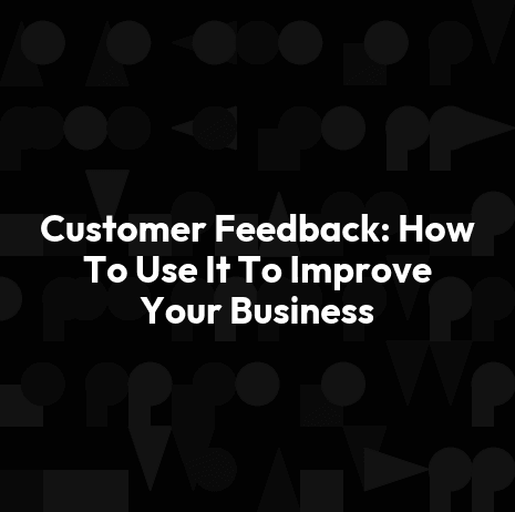 Customer Feedback: How To Use It To Improve Your Business