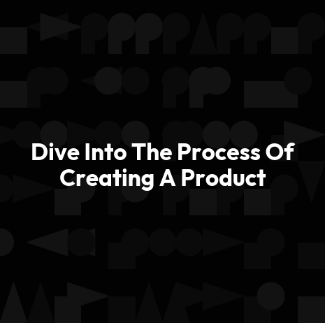 Dive Into The Process Of Creating A Product