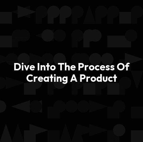 Dive Into The Process Of Creating A Product