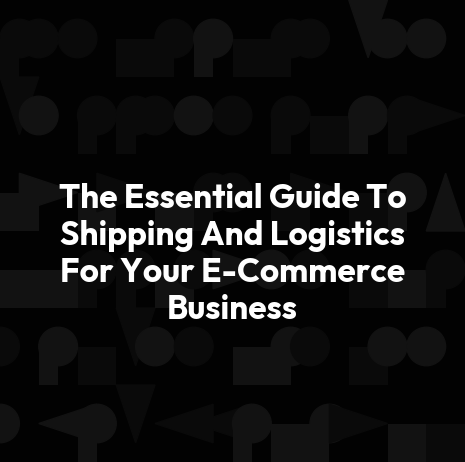 The Essential Guide To Shipping And Logistics For Your E-Commerce Business