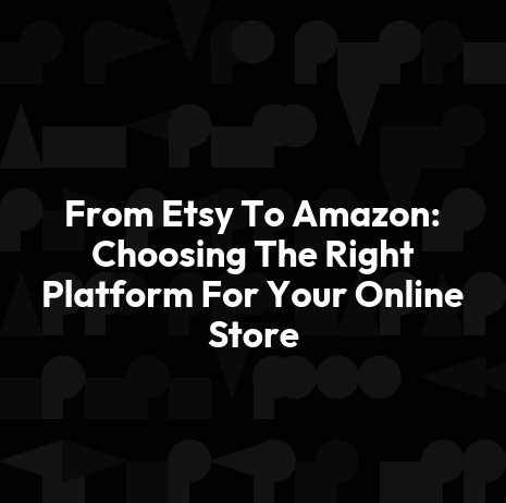 From Etsy To Amazon: Choosing The Right Platform For Your Online Store