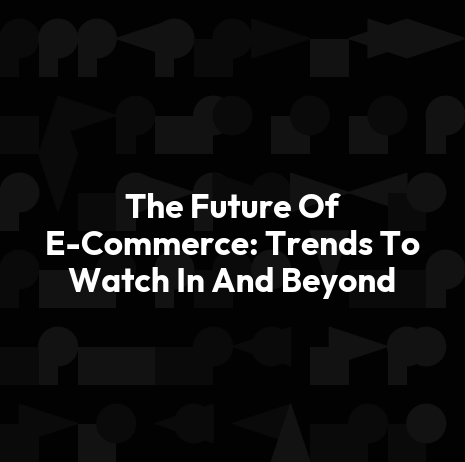 The Future Of E-Commerce: Trends To Watch In And Beyond