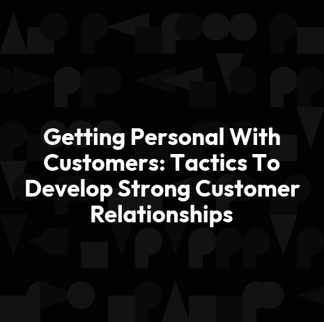 Getting Personal With Customers: Tactics To Develop Strong Customer Relationships