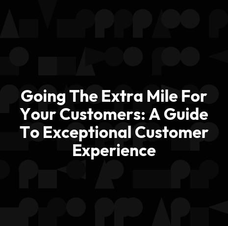 Going The Extra Mile For Your Customers: A Guide To Exceptional Customer Experience
