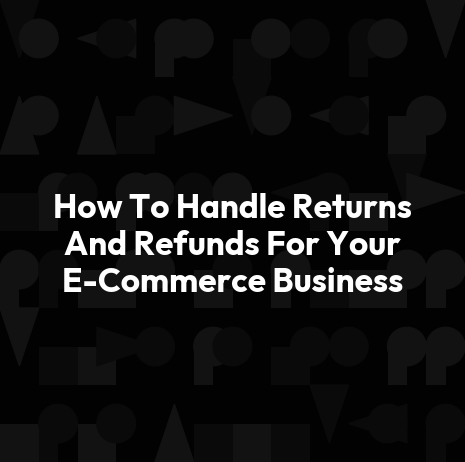How To Handle Returns And Refunds For Your E-Commerce Business