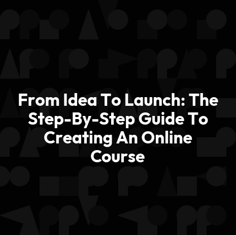 From Idea To Launch: The Step-By-Step Guide To Creating An Online Course