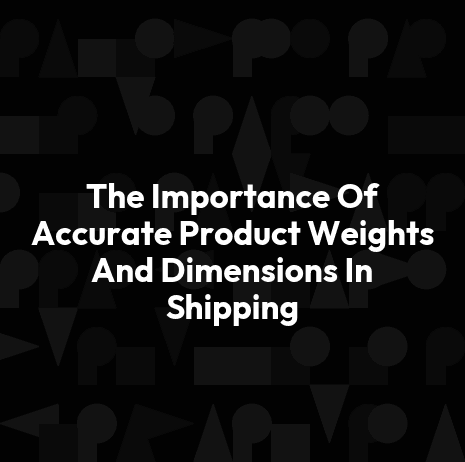 The Importance Of Accurate Product Weights And Dimensions In Shipping