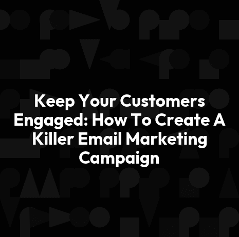 Keep Your Customers Engaged: How To Create A Killer Email Marketing Campaign