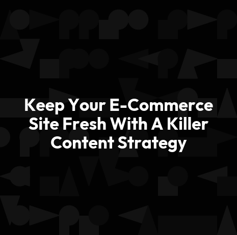 Keep Your E-Commerce Site Fresh With A Killer Content Strategy