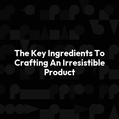 The Key Ingredients To Crafting An Irresistible Product