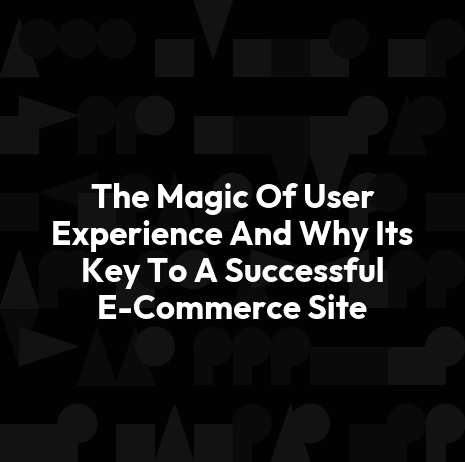 The Magic Of User Experience And Why Its Key To A Successful E-Commerce Site