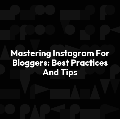 Mastering Instagram For Bloggers: Best Practices And Tips