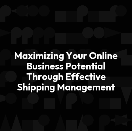 Maximizing Your Online Business Potential Through Effective Shipping Management