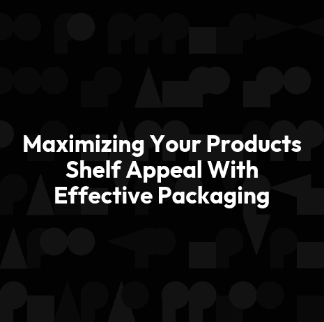 Maximizing Your Products Shelf Appeal With Effective Packaging