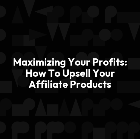Maximizing Your Profits: How To Upsell Your Affiliate Products