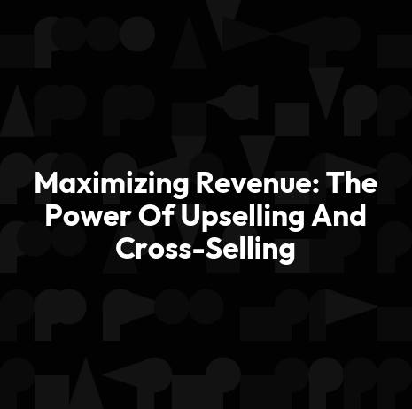 Maximizing Revenue: The Power Of Upselling And Cross-Selling