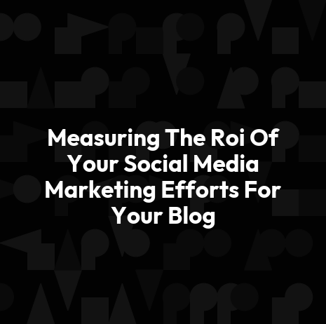 Measuring The Roi Of Your Social Media Marketing Efforts For Your Blog