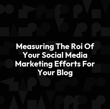 Measuring The Roi Of Your Social Media Marketing Efforts For Your Blog