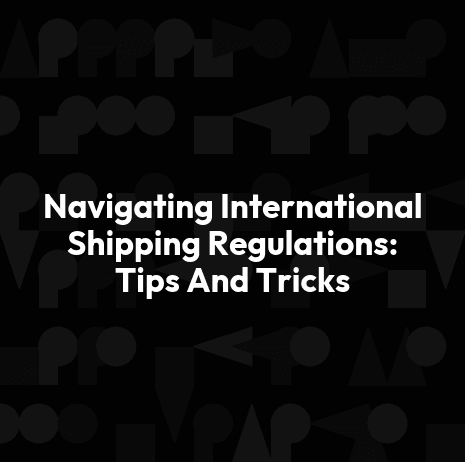 Navigating International Shipping Regulations: Tips And Tricks