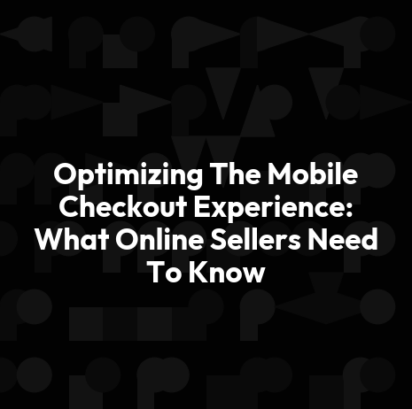 Optimizing The Mobile Checkout Experience: What Online Sellers Need To Know
