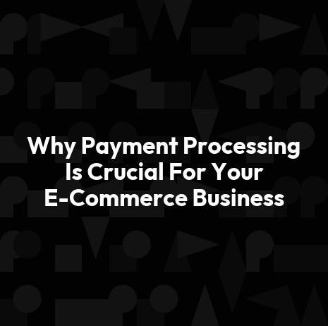 Why Payment Processing Is Crucial For Your E-Commerce Business