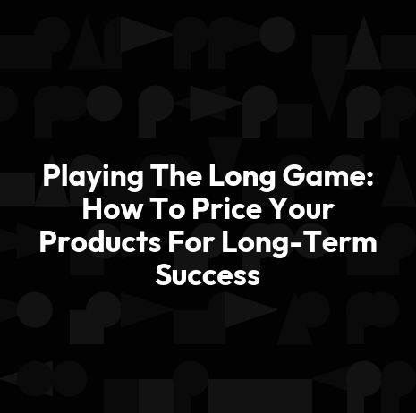 Playing The Long Game: How To Price Your Products For Long-Term Success