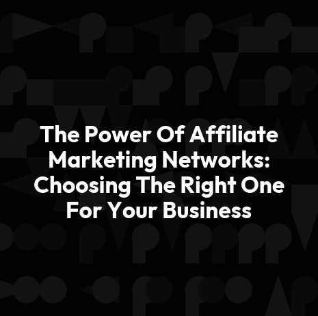 The Power Of Affiliate Marketing Networks: Choosing The Right One For Your Business