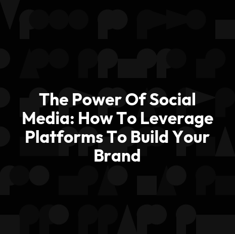 The Power Of Social Media: How To Leverage Platforms To Build Your Brand