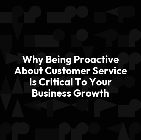 Why Being Proactive About Customer Service Is Critical To Your Business Growth