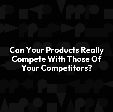 Can Your Products Really Compete With Those Of Your Competitors?