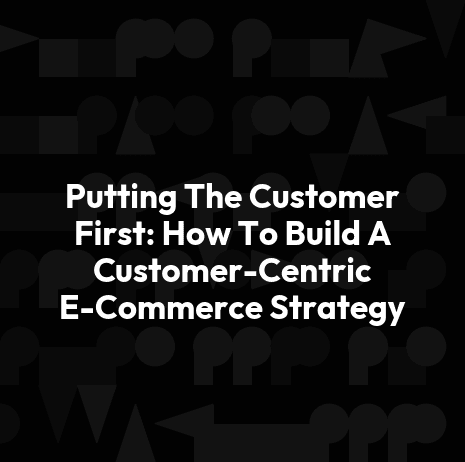 Putting The Customer First: How To Build A Customer-Centric E-Commerce Strategy