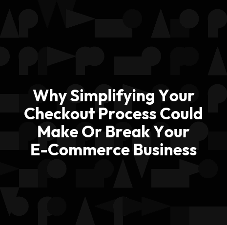 Why Simplifying Your Checkout Process Could Make Or Break Your E-Commerce Business