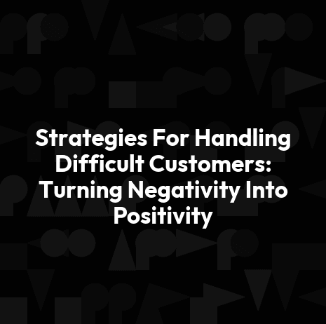 Strategies For Handling Difficult Customers: Turning Negativity Into Positivity