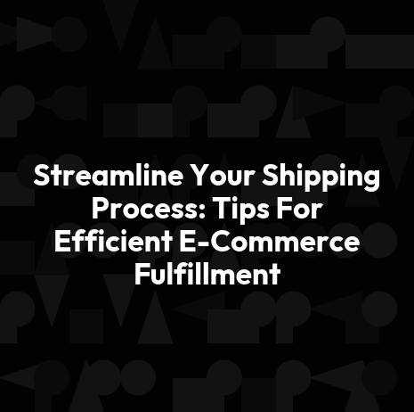 Streamline Your Shipping Process: Tips For Efficient E-Commerce Fulfillment