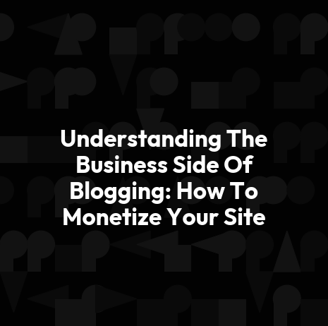 Understanding The Business Side Of Blogging: How To Monetize Your Site