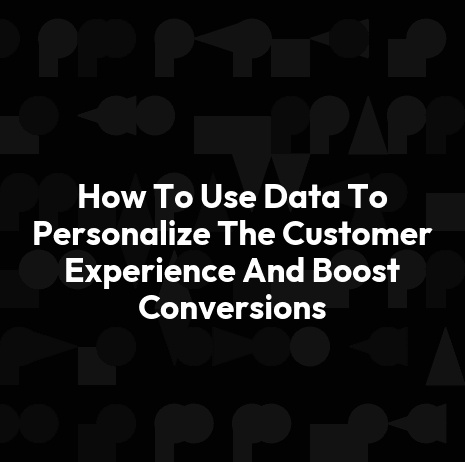 How To Use Data To Personalize The Customer Experience And Boost Conversions