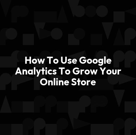 How To Use Google Analytics To Grow Your Online Store