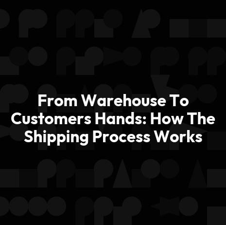 From Warehouse To Customers Hands: How The Shipping Process Works
