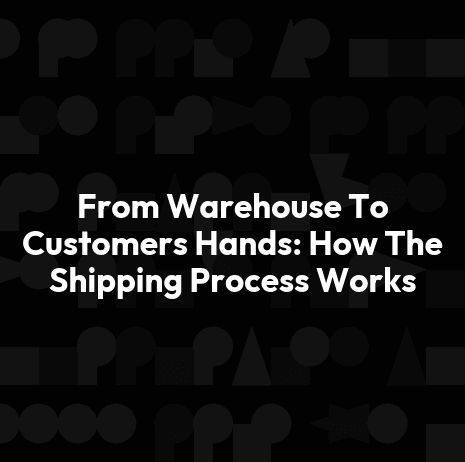 From Warehouse To Customers Hands: How The Shipping Process Works